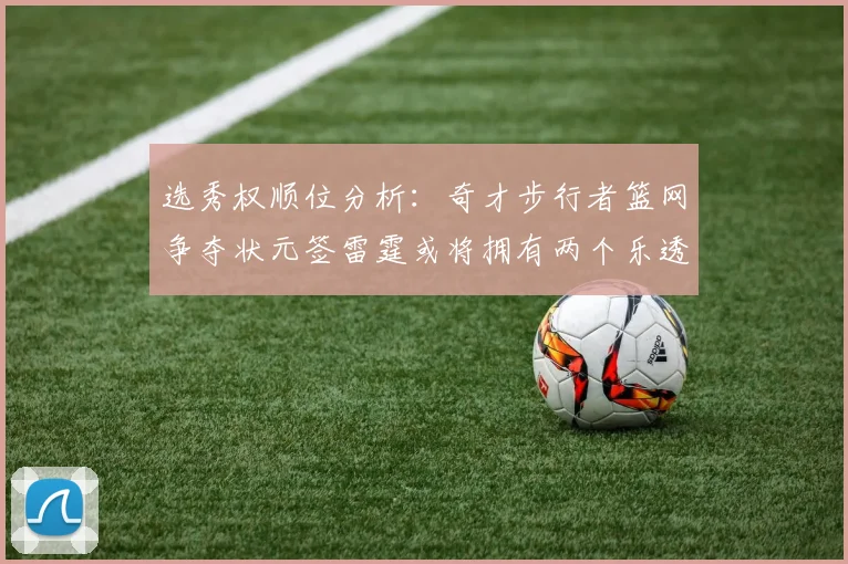 选秀权顺位分析：奇才步行者篮网争夺状元签雷霆或将拥有两个乐透签