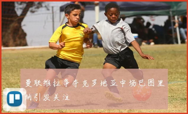 曼联维拉争夺克罗地亚中场巴图里纳引发关注