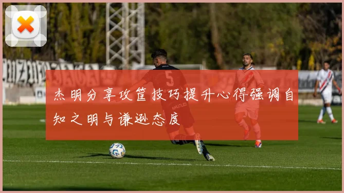 杰明分享攻筐技巧提升心得强调自知之明与谦逊态度