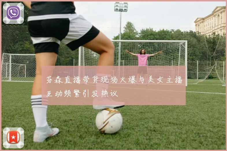 芬森直播带货现场火爆与美女主播互动频繁引发热议