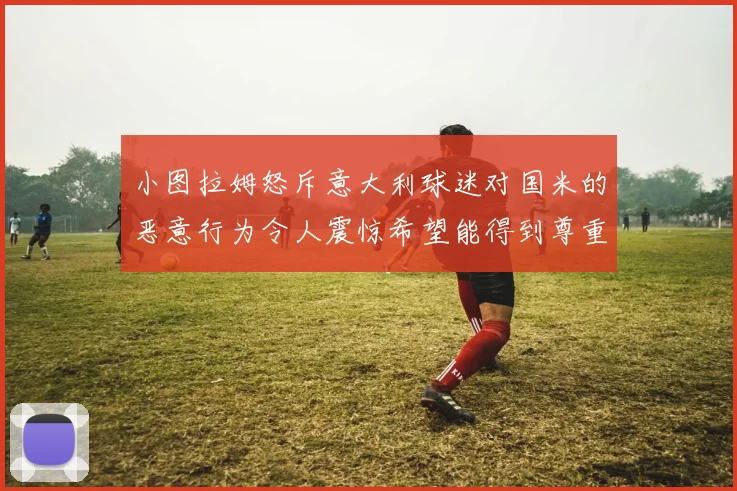 小图拉姆怒斥意大利球迷对国米的恶意行为令人震惊希望能得到尊重与支持