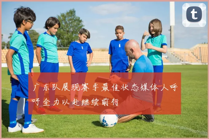 广东队展现赛季最佳状态媒体人呼吁全力以赴继续前行