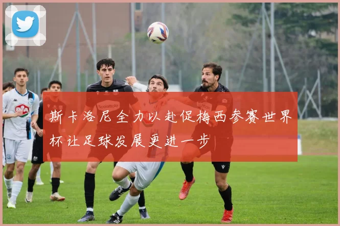 斯卡洛尼全力以赴促梅西参赛世界杯让足球发展更进一步
