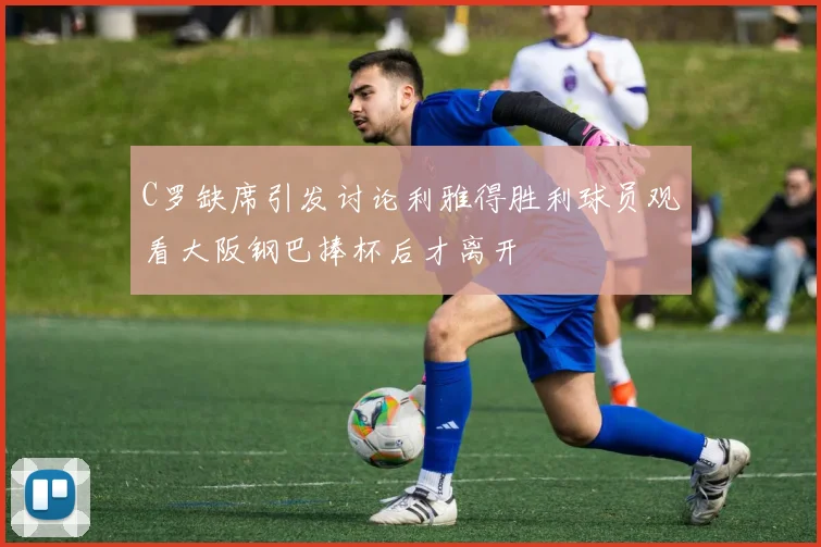 C罗缺席引发讨论利雅得胜利球员观看大阪钢巴捧杯后才离开