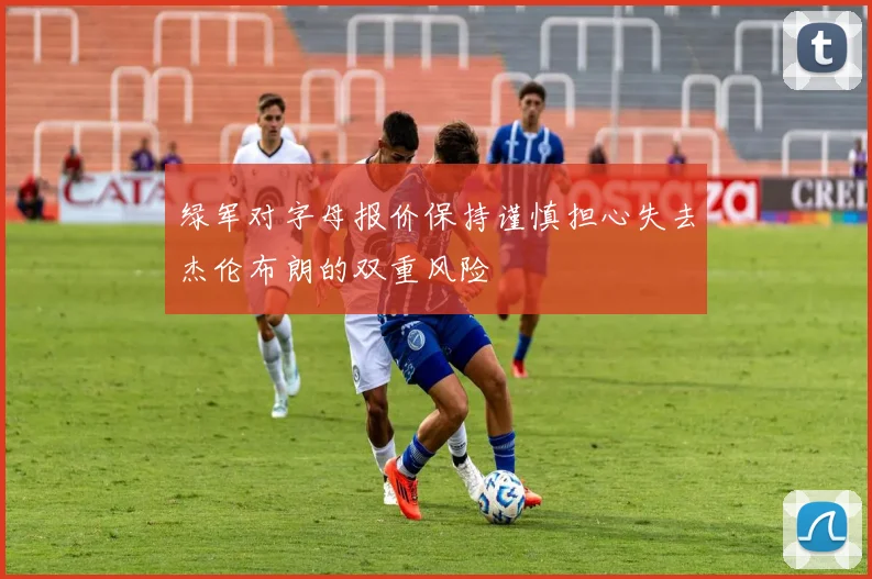 绿军对字母报价保持谨慎担心失去杰伦布朗的双重风险