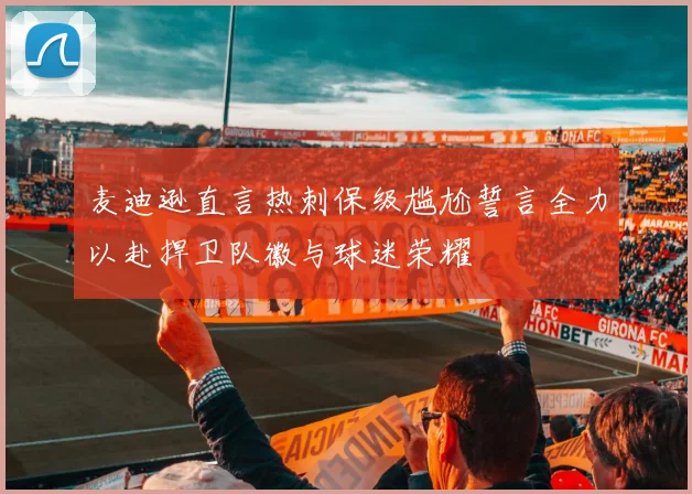 麦迪逊直言热刺保级尴尬誓言全力以赴捍卫队徽与球迷荣耀