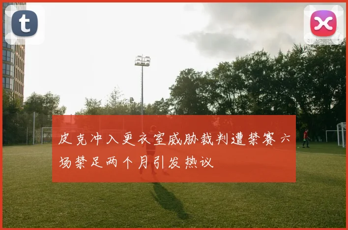 皮克冲入更衣室威胁裁判遭禁赛六场禁足两个月引发热议
