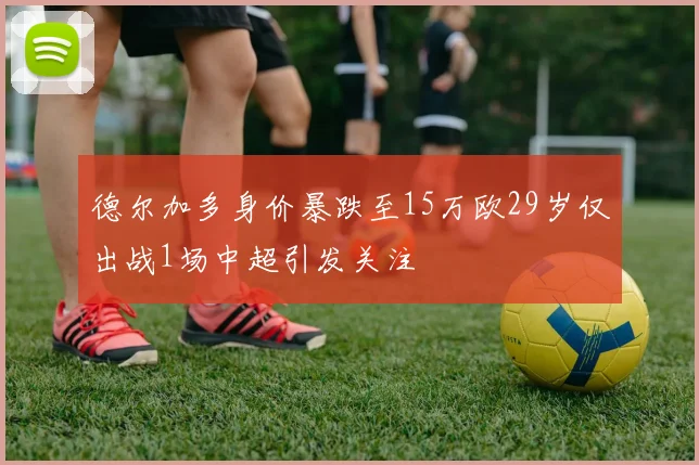 德尔加多身价暴跌至15万欧29岁仅出战1场中超引发关注