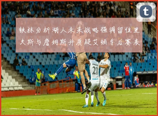 铁林分析湖人未来战略强调留住里夫斯与詹姆斯并质疑艾顿季后赛表现