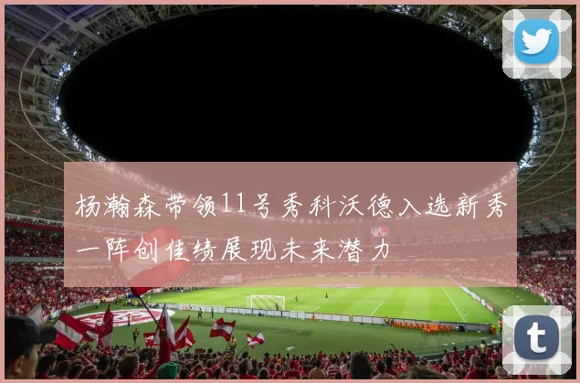 杨瀚森带领11号秀科沃德入选新秀一阵创佳绩展现未来潜力