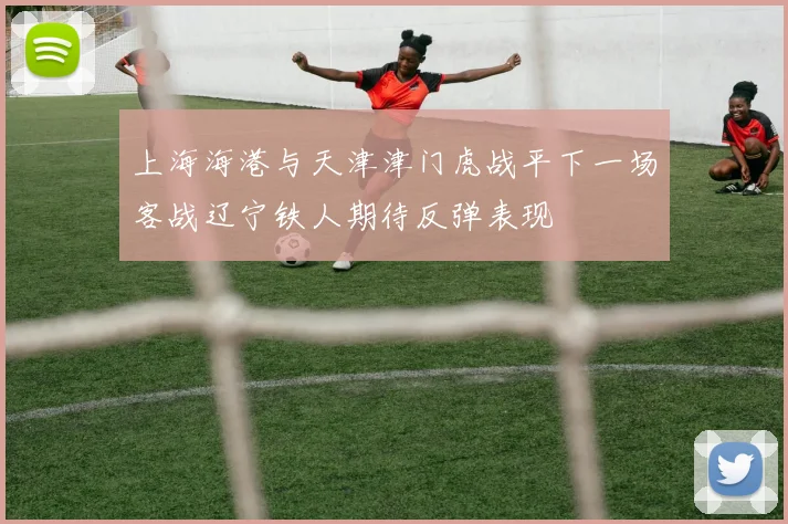 上海海港与天津津门虎战平下一场客战辽宁铁人期待反弹表现