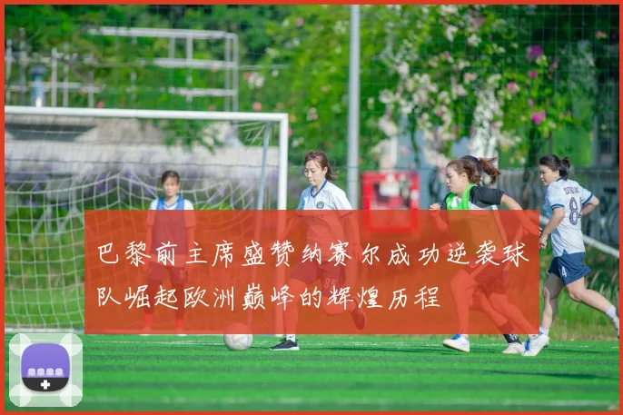巴黎前主席盛赞纳赛尔成功逆袭球队崛起欧洲巅峰的辉煌历程