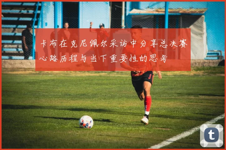 卡布在克尼佩尔采访中分享总决赛心路历程与当下重要性的思考
