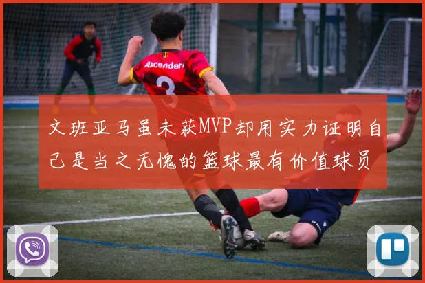 文班亚马虽未获MVP却用实力证明自己是当之无愧的篮球最有价值球员