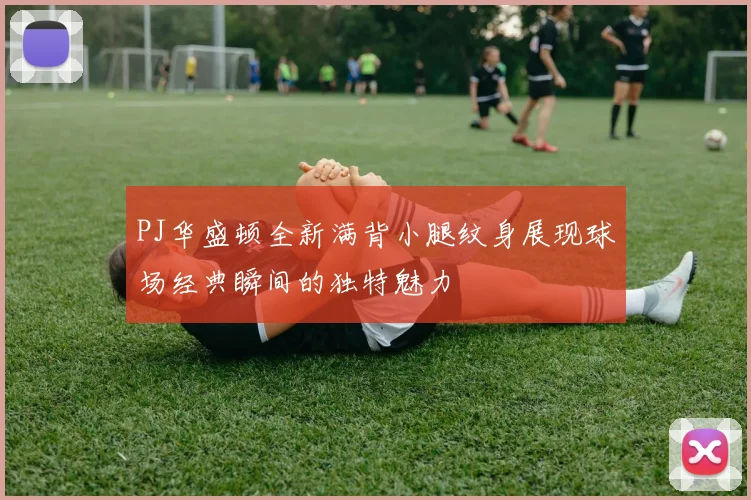 PJ华盛顿全新满背小腿纹身展现球场经典瞬间的独特魅力
