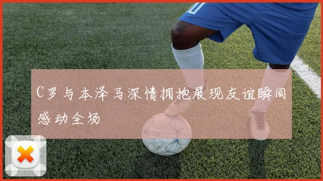 C罗与本泽马深情拥抱展现友谊瞬间感动全场