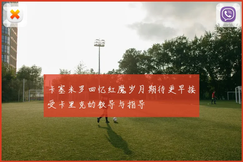 卡塞米罗回忆红魔岁月期待更早接受卡里克的教导与指导