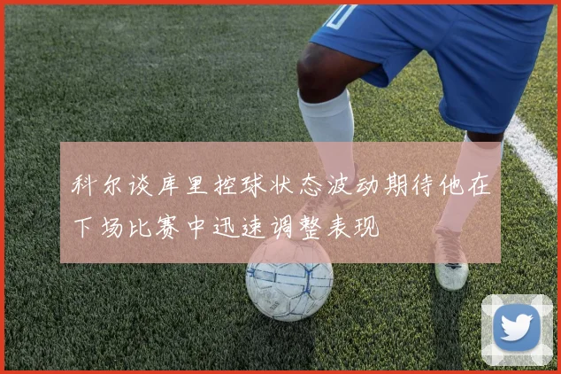 科尔谈库里控球状态波动期待他在下场比赛中迅速调整表现