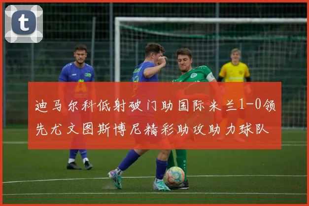 迪马尔科低射破门助国际米兰1-0领先尤文图斯博尼精彩助攻助力球队进攻