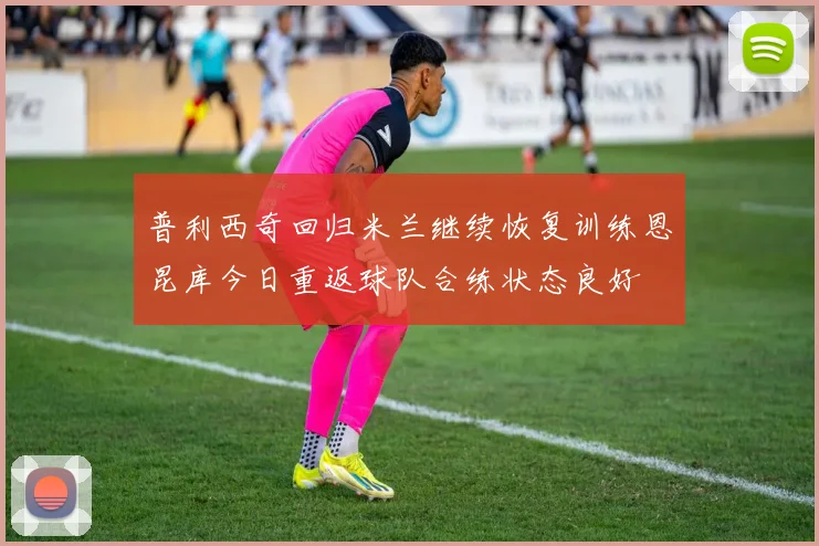 普利西奇回归米兰继续恢复训练恩昆库今日重返球队合练状态良好